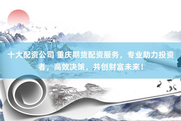 十大配资公司 重庆期货配资服务，专业助力投资者，高效决策，共创财富未来！