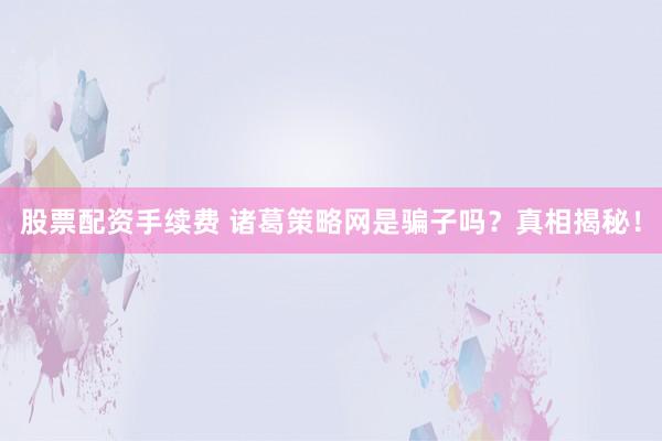 股票配资手续费 诸葛策略网是骗子吗？真相揭秘！