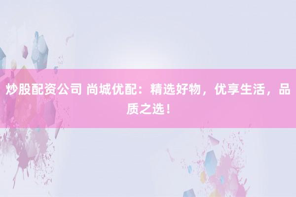 炒股配资公司 尚城优配：精选好物，优享生活，品质之选！