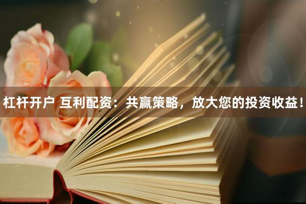 杠杆开户 互利配资：共赢策略，放大您的投资收益！