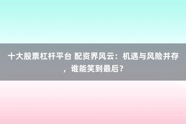 十大股票杠杆平台 配资界风云：机遇与风险并存，谁能笑到最后？
